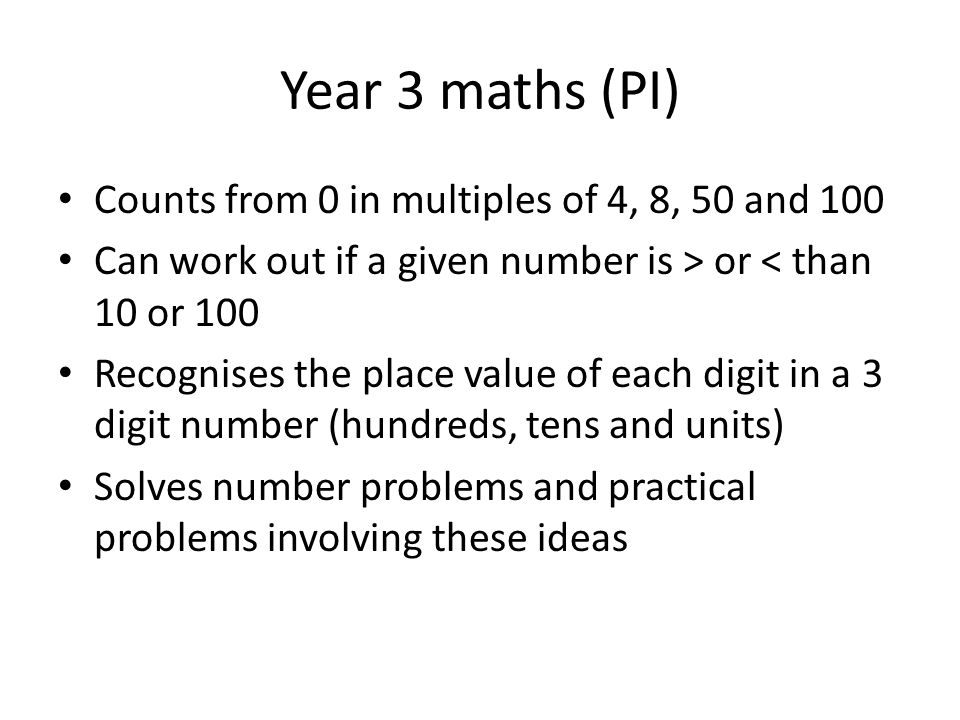 Year 3 maths (PI) Counts from 0 in multiples of 4, 8, 50 and 100 Can work out if a given number is > or < than 10 or 100 Recognises the place value of each digit in a 3 digit number (hundreds, tens and units) Solves number problems and practical problems involving these ideas