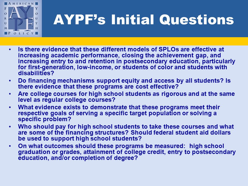 AYPF’s Initial Questions Is there evidence that these different models of SPLOs are effective at increasing academic performance, closing the achievement gap, and increasing entry to and retention in postsecondary education, particularly for first-generation, low-income, or students of color and students with disabilities.