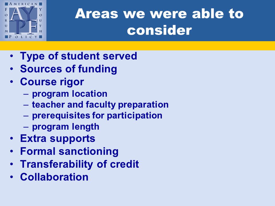 Areas we were able to consider Type of student served Sources of funding Course rigor –program location –teacher and faculty preparation –prerequisites for participation –program length Extra supports Formal sanctioning Transferability of credit Collaboration