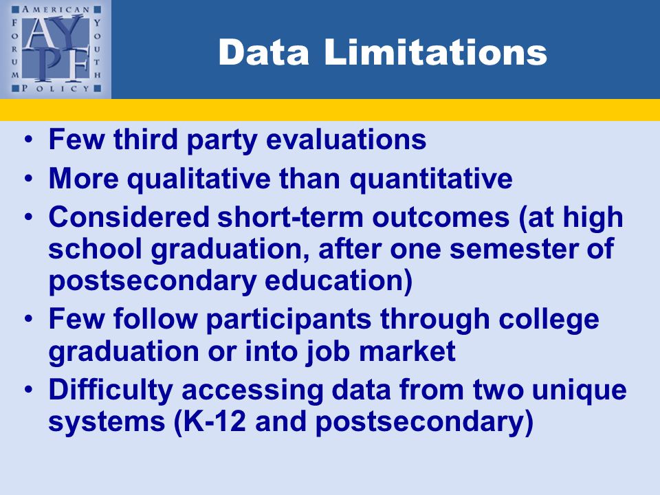 Data Limitations Few third party evaluations More qualitative than quantitative Considered short-term outcomes (at high school graduation, after one semester of postsecondary education) Few follow participants through college graduation or into job market Difficulty accessing data from two unique systems (K-12 and postsecondary)