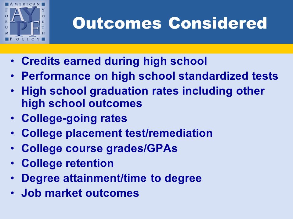 Outcomes Considered Credits earned during high school Performance on high school standardized tests High school graduation rates including other high school outcomes College-going rates College placement test/remediation College course grades/GPAs College retention Degree attainment/time to degree Job market outcomes