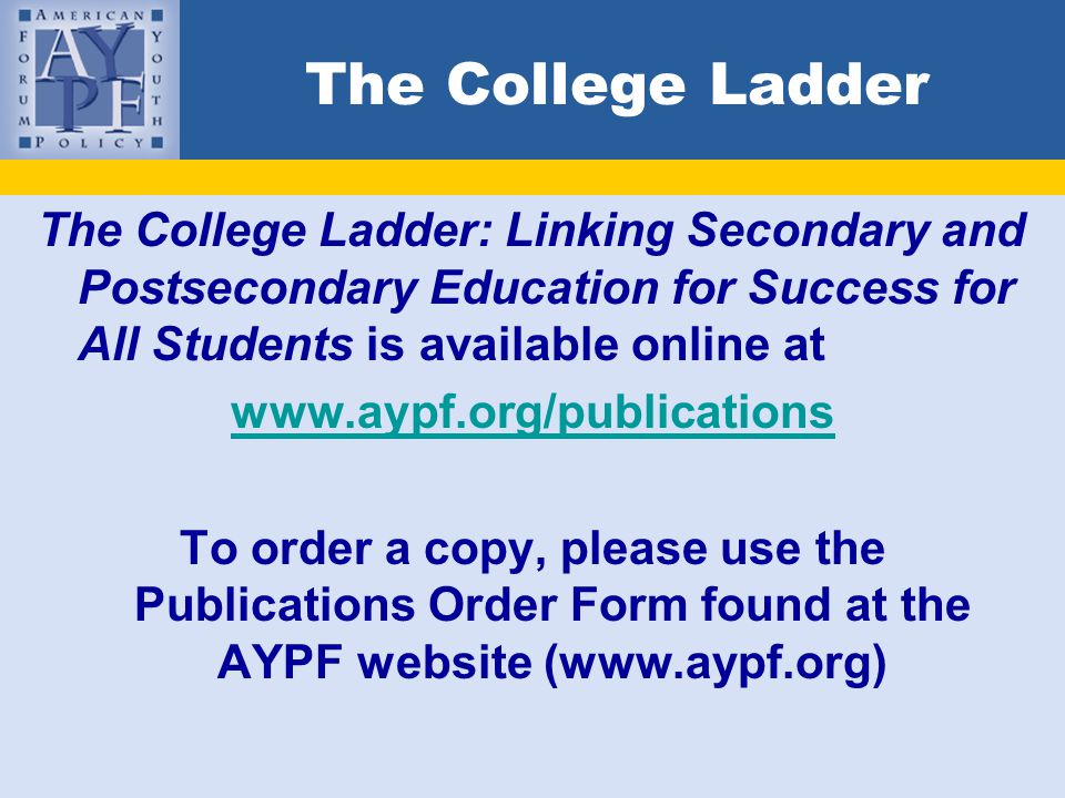 The College Ladder The College Ladder: Linking Secondary and Postsecondary Education for Success for All Students is available online at   To order a copy, please use the Publications Order Form found at the AYPF website (