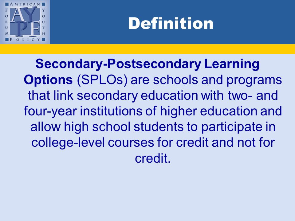 Definition Secondary-Postsecondary Learning Options (SPLOs) are schools and programs that link secondary education with two- and four-year institutions of higher education and allow high school students to participate in college-level courses for credit and not for credit.