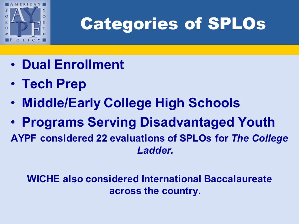 Categories of SPLOs Dual Enrollment Tech Prep Middle/Early College High Schools Programs Serving Disadvantaged Youth AYPF considered 22 evaluations of SPLOs for The College Ladder.