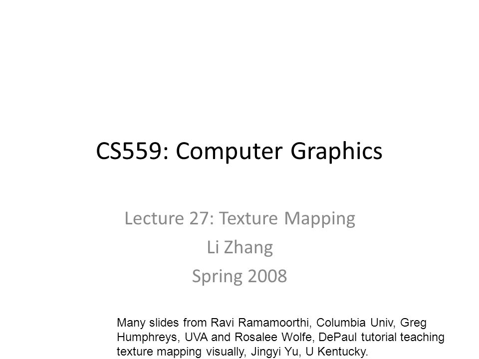 CS559: Computer Graphics Lecture 27: Texture Mapping Li Zhang Spring 2008 Many slides from Ravi Ramamoorthi, Columbia Univ, Greg Humphreys, UVA and Rosalee Wolfe, DePaul tutorial teaching texture mapping visually, Jingyi Yu, U Kentucky.