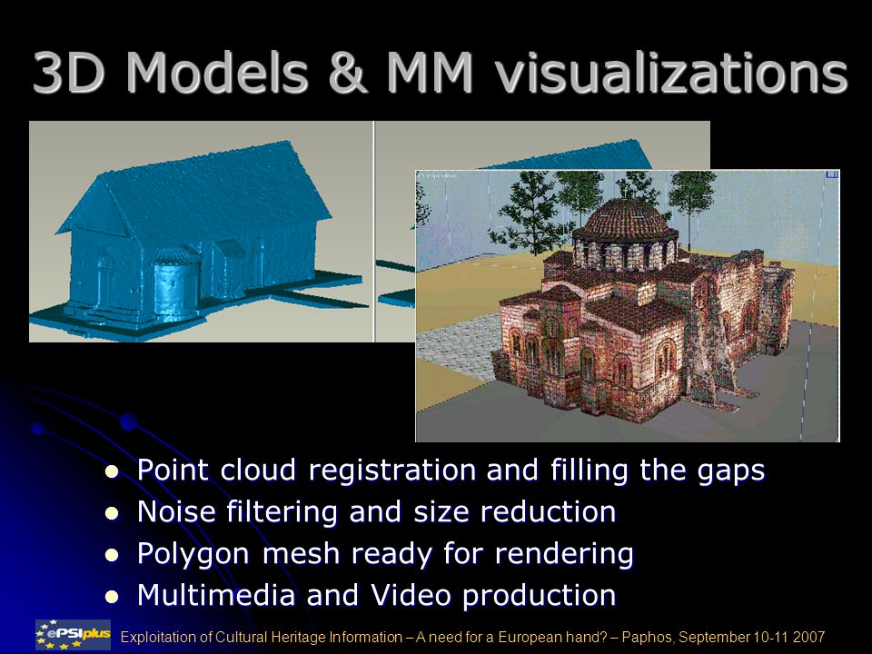 3D Models & MM visualizations Point cloud registration and filling the gaps Point cloud registration and filling the gaps Noise filtering and size reduction Noise filtering and size reduction Polygon mesh ready for rendering Polygon mesh ready for rendering Multimedia and Video production Multimedia and Video production Exploitation of Cultural Heritage Information – A need for a European hand.