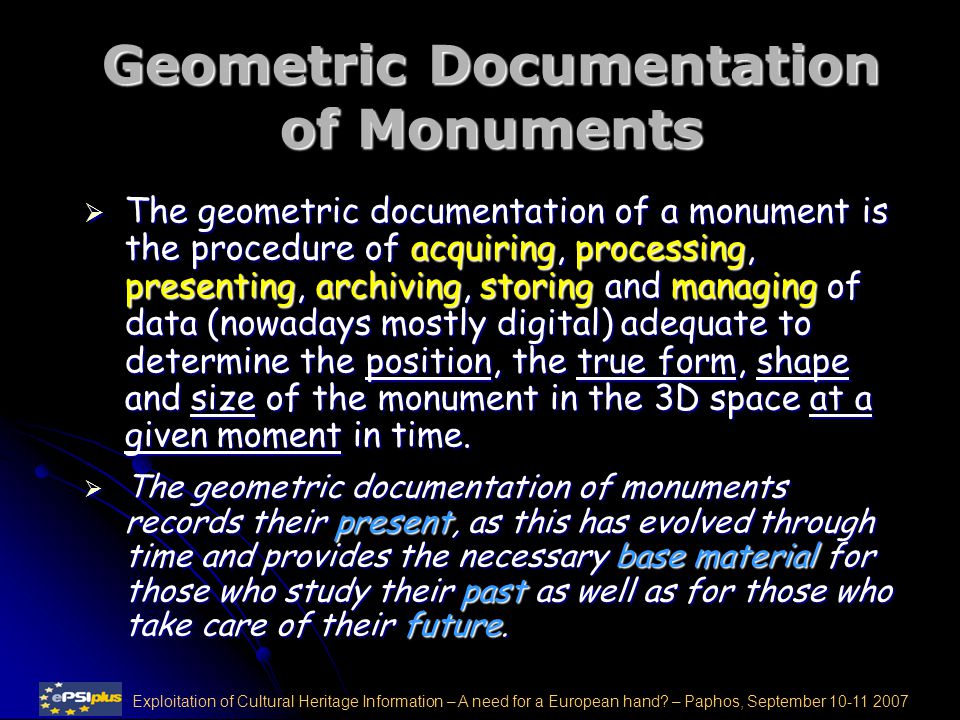 Geometric Documentation of Monuments  The geometric documentation of a monument is the procedure of acquiring, processing, presenting, archiving, storing and managing of data (nowadays mostly digital) adequate to determine the position, the true form, shape and size of the monument in the 3D space at a given moment in time.