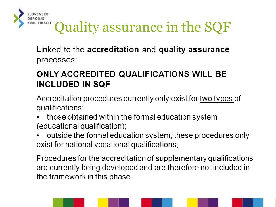Quality assurance in the SQF Linked to the accreditation and quality assurance processes: ONLY ACCREDITED QUALIFICATIONS WILL BE INCLUDED IN SQF Accreditation procedures currently only exist for two types of qualifications: those obtained within the formal education system (educational qualification); outside the formal education system, these procedures only exist for national vocational qualifications; Procedures for the accreditation of supplementary qualifications are currently being developed and are therefore not included in the framework in this phase.