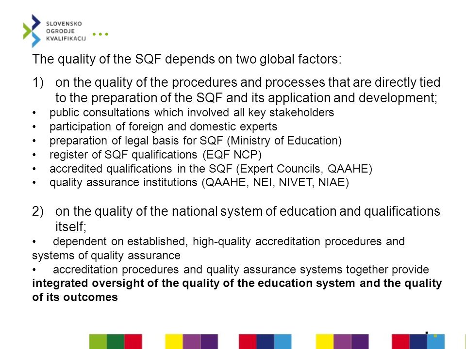 … The quality of the SQF depends on two global factors: 1)on the quality of the procedures and processes that are directly tied to the preparation of the SQF and its application and development; public consultations which involved all key stakeholders participation of foreign and domestic experts preparation of legal basis for SQF (Ministry of Education) register of SQF qualifications (EQF NCP) accredited qualifications in the SQF (Expert Councils, QAAHE) quality assurance institutions (QAAHE, NEI, NIVET, NIAE) 2)on the quality of the national system of education and qualifications itself; dependent on established, high-quality accreditation procedures and systems of quality assurance accreditation procedures and quality assurance systems together provide integrated oversight of the quality of the education system and the quality of its outcomes ..