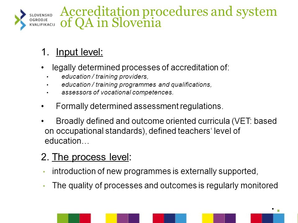 Accreditation procedures and system of QA in Slovenia 1.Input level: legally determined processes of accreditation of: education / training providers, education / training programmes and qualifications, assessors of vocational competences.