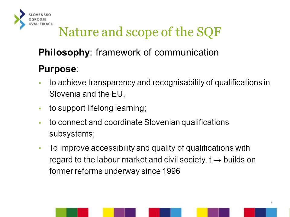 Nature and scope of the SQF Philosophy: framework of communication Purpose :  to achieve transparency and recognisability of qualifications in Slovenia and the EU,  to support lifelong learning;  to connect and coordinate Slovenian qualifications subsystems;  To improve accessibility and quality of qualifications with regard to the labour market and civil society.