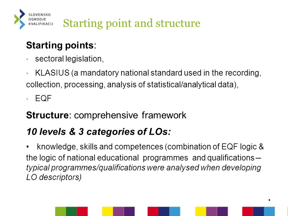 Starting point and structure Starting points: sectoral legislation, KLASIUS (a mandatory national standard used in the recording, collection, processing, analysis of statistical/analytical data), EQF Structure: comprehensive framework 10 levels & 3 categories of LOs: knowledge, skills and competences (combination of EQF logic & the logic of national educational programmes and qualifications – typical programmes/qualifications were analysed when developing LO descriptors).