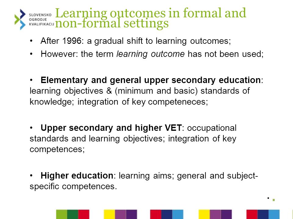 Learning outcomes in formal and non-formal settings After 1996: a gradual shift to learning outcomes; However: the term learning outcome has not been used; Elementary and general upper secondary education: learning objectives & (minimum and basic) standards of knowledge; integration of key competeneces; Upper secondary and higher VET: occupational standards and learning objectives; integration of key competences; Higher education: learning aims; general and subject- specific competences.