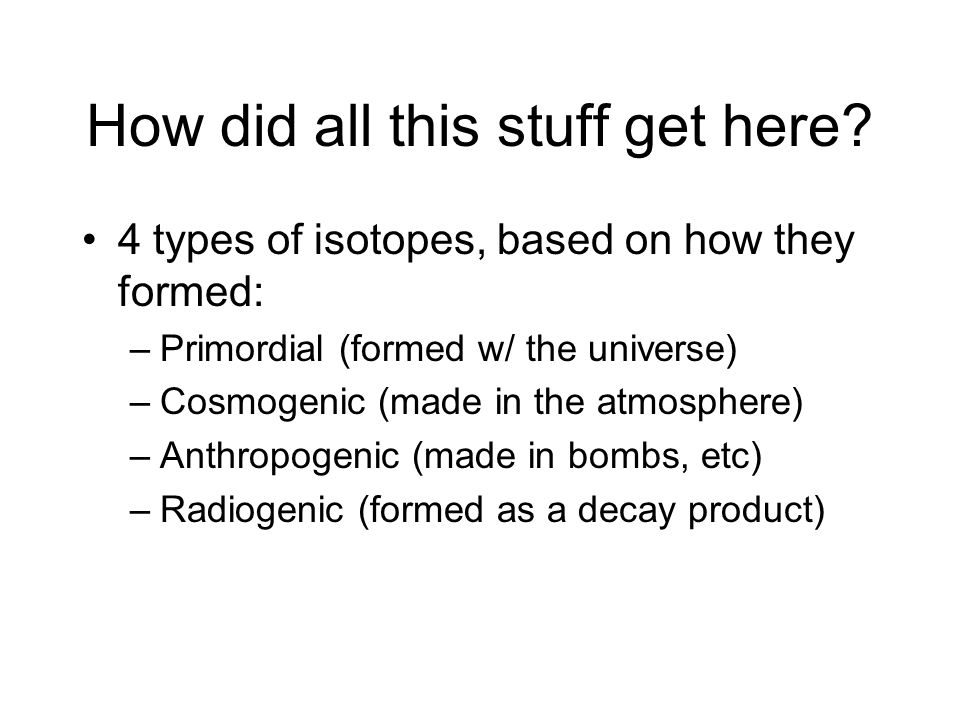 4 types of isotopes, based on how they formed: –Primordial (formed w/ the universe) –Cosmogenic (made in the atmosphere) –Anthropogenic (made in bombs, etc) –Radiogenic (formed as a decay product) How did all this stuff get here