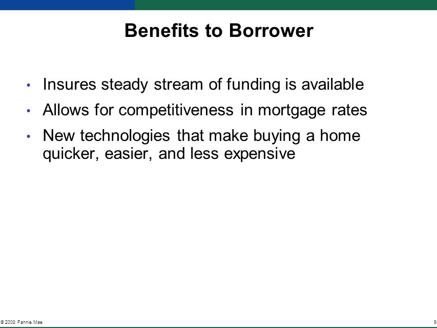9© 2008 Fannie Mae Benefits to Borrower Insures steady stream of funding is available Allows for competitiveness in mortgage rates New technologies that make buying a home quicker, easier, and less expensive