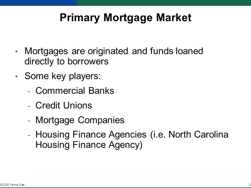 2© 2008 Fannie Mae Primary Mortgage Market Mortgages are originated and funds loaned directly to borrowers Some key players: ­ Commercial Banks ­ Credit Unions ­ Mortgage Companies ­ Housing Finance Agencies (i.e.