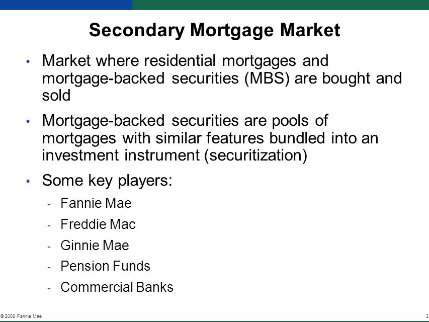 3© 2008 Fannie Mae Secondary Mortgage Market Market where residential mortgages and mortgage-backed securities (MBS) are bought and sold Mortgage-backed securities are pools of mortgages with similar features bundled into an investment instrument (securitization) Some key players: ­ Fannie Mae ­ Freddie Mac ­ Ginnie Mae ­ Pension Funds ­ Commercial Banks
