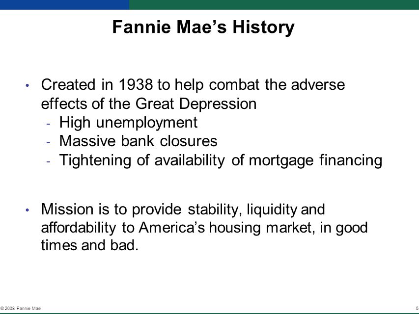 5© 2008 Fannie Mae Fannie Mae’s History Created in 1938 to help combat the adverse effects of the Great Depression ­ High unemployment ­ Massive bank closures ­ Tightening of availability of mortgage financing Mission is to provide s tability, liquidity and affordability to America’s housing market, in good times and bad.