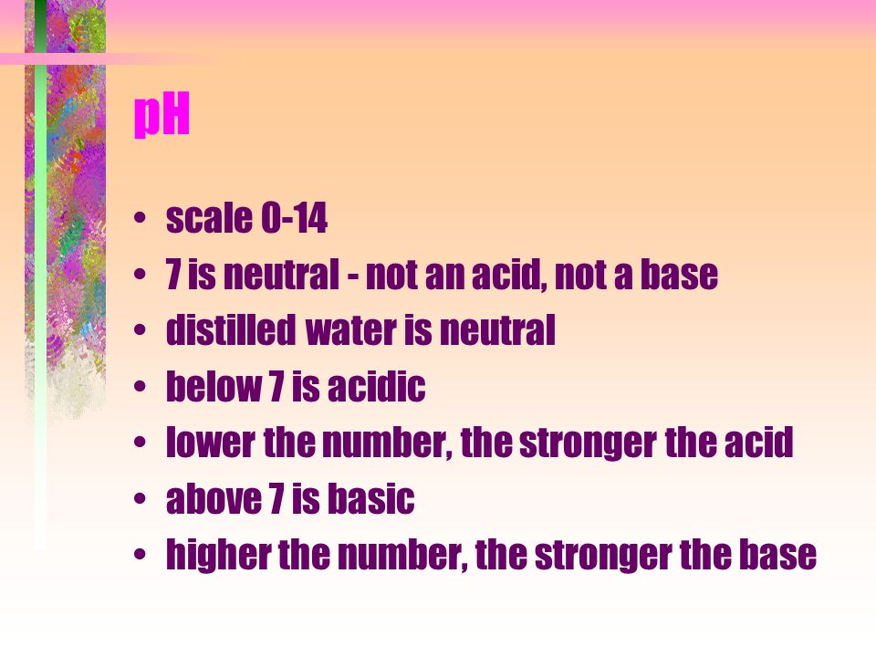 pH scale is neutral - not an acid, not a base distilled water is neutral below 7 is acidic lower the number, the stronger the acid above 7 is basic higher the number, the stronger the base