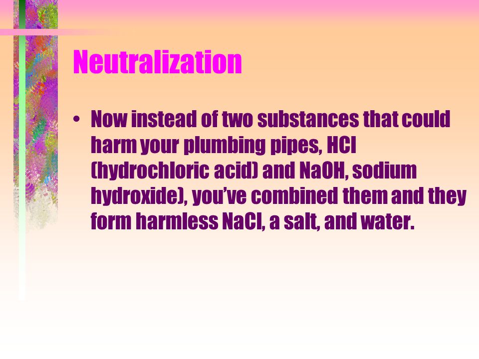 Neutralization Now instead of two substances that could harm your plumbing pipes, HCl (hydrochloric acid) and NaOH, sodium hydroxide), you’ve combined them and they form harmless NaCl, a salt, and water.