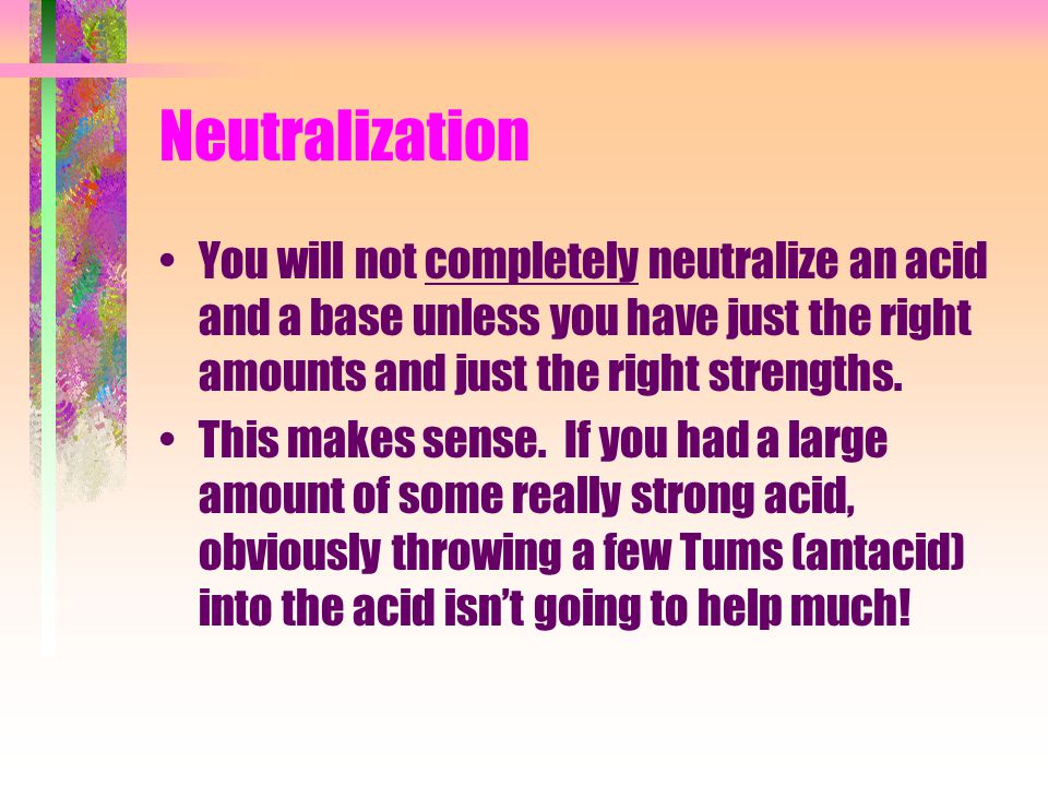 Neutralization You will not completely neutralize an acid and a base unless you have just the right amounts and just the right strengths.