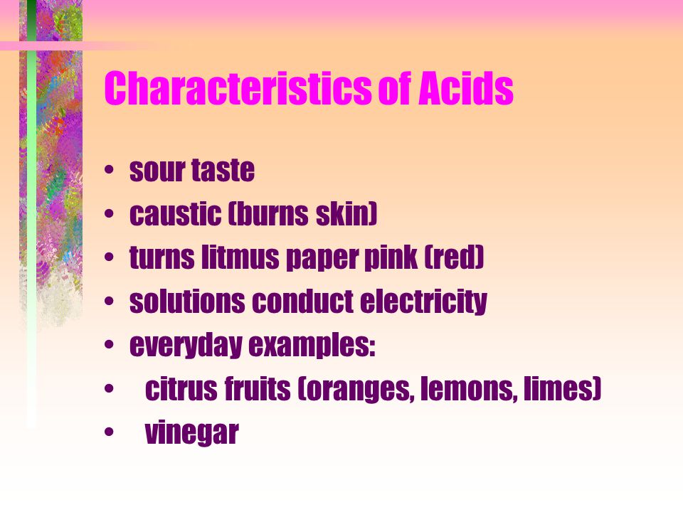 Characteristics of Acids sour taste caustic (burns skin) turns litmus paper pink (red) solutions conduct electricity everyday examples: citrus fruits (oranges, lemons, limes) vinegar