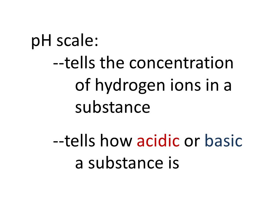 pH scale: --tells the concentration of hydrogen ions in a substance --tells how acidic or basic a substance is