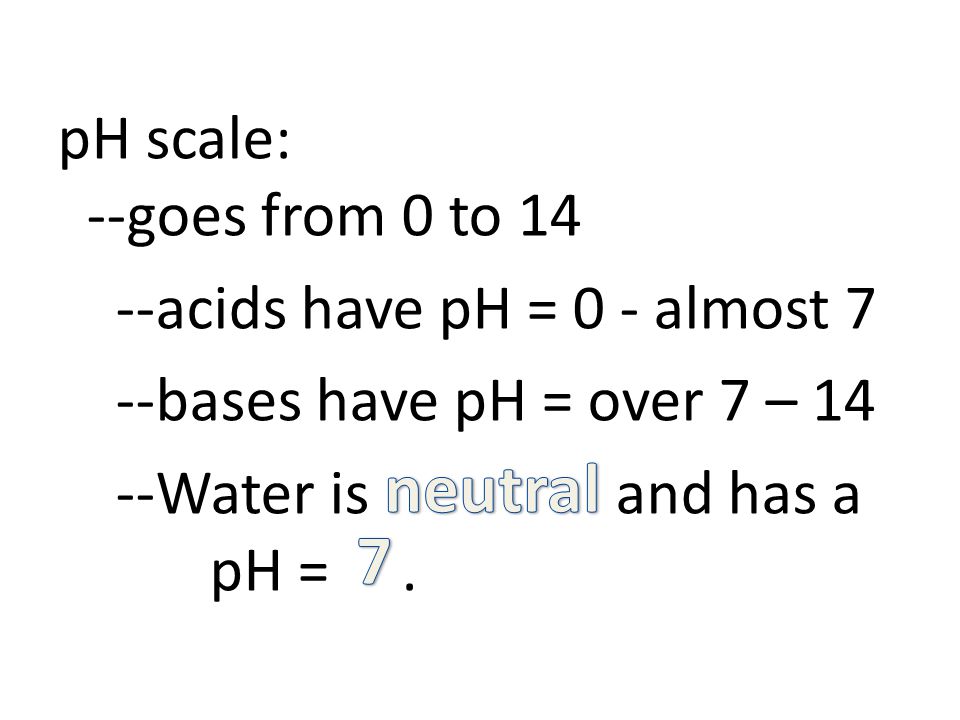 pH scale: --goes from 0 to 14 --acids have pH = 0 - almost 7 --bases have pH = over 7 – 14 --Water is and has a pH =.
