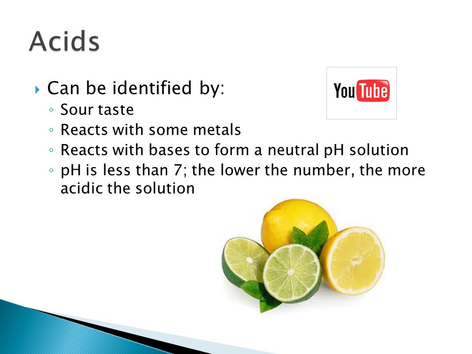  Can be identified by: ◦ Sour taste ◦ Reacts with some metals ◦ Reacts with bases to form a neutral pH solution ◦ pH is less than 7; the lower the number, the more acidic the solution