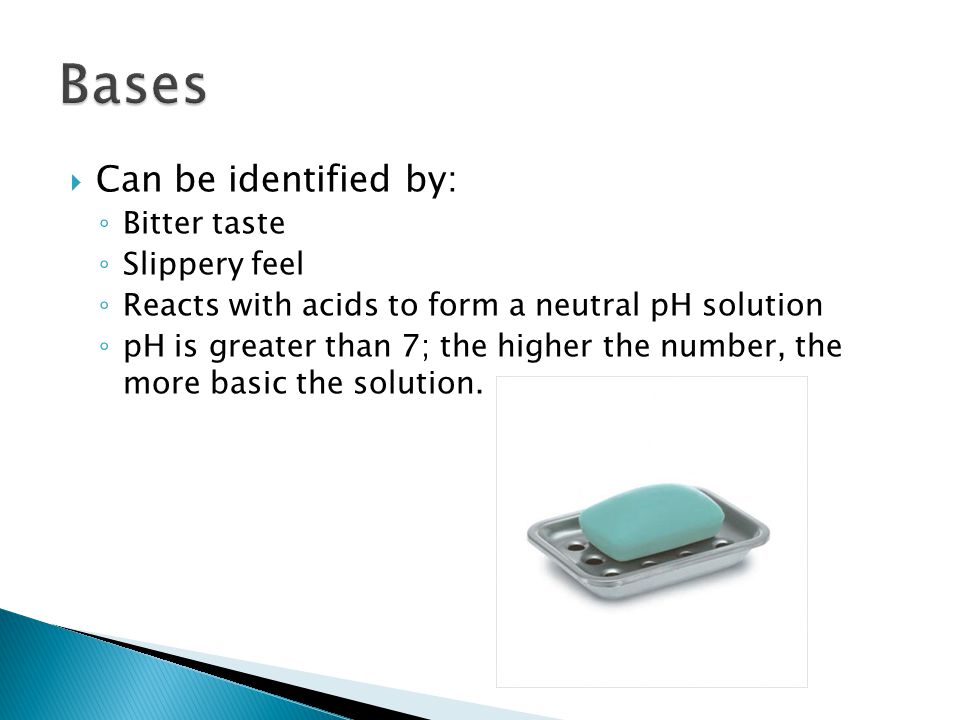  Can be identified by: ◦ Bitter taste ◦ Slippery feel ◦ Reacts with acids to form a neutral pH solution ◦ pH is greater than 7; the higher the number, the more basic the solution.