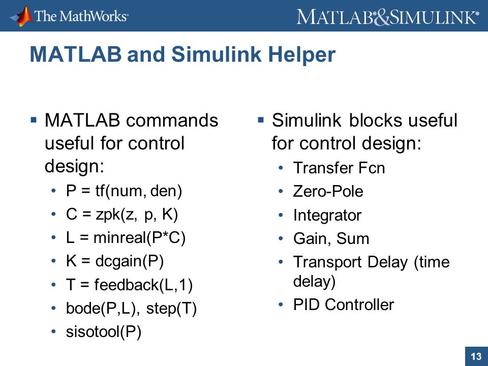 13 ® ® MATLAB and Simulink Helper  MATLAB commands useful for control design: P = tf(num, den) C = zpk(z, p, K) L = minreal(P*C) K = dcgain(P) T = feedback(L,1) bode(P,L), step(T) sisotool(P)  Simulink blocks useful for control design: Transfer Fcn Zero-Pole Integrator Gain, Sum Transport Delay (time delay) PID Controller
