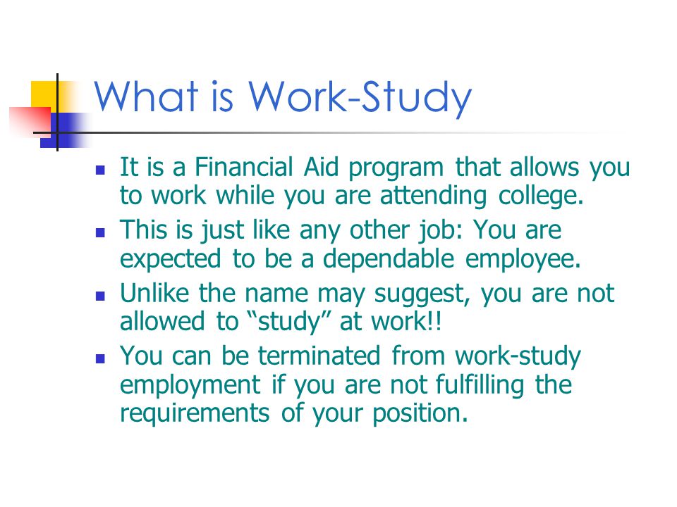 What is Work-Study It is a Financial Aid program that allows you to work while you are attending college.