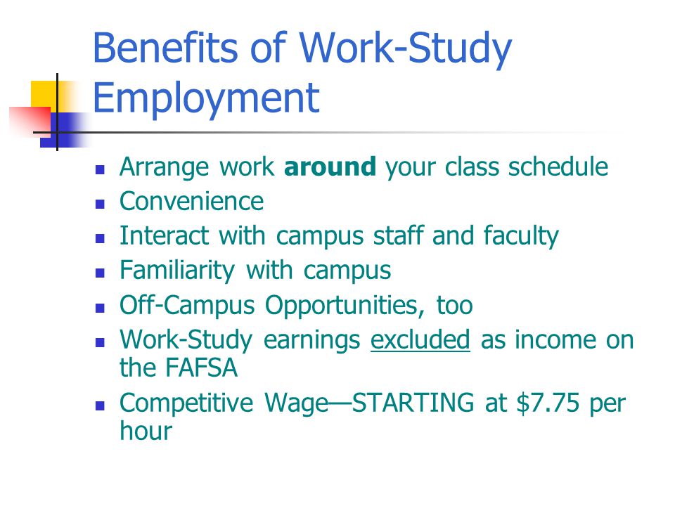 Benefits of Work-Study Employment Arrange work around your class schedule Convenience Interact with campus staff and faculty Familiarity with campus Off-Campus Opportunities, too Work-Study earnings excluded as income on the FAFSA Competitive Wage—STARTING at $7.75 per hour