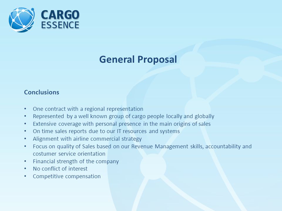 General Proposal Conclusions One contract with a regional representation Represented by a well known group of cargo people locally and globally Extensive coverage with personal presence in the main origins of sales On time sales reports due to our IT resources and systems Alignment with airline commercial strategy Focus on quality of Sales based on our Revenue Management skills, accountability and costumer service orientation Financial strength of the company No conflict of interest Competitive compensation