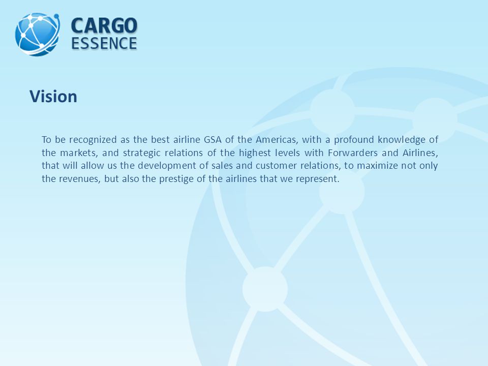 To be recognized as the best airline GSA of the Americas, with a profound knowledge of the markets, and strategic relations of the highest levels with Forwarders and Airlines, that will allow us the development of sales and customer relations, to maximize not only the revenues, but also the prestige of the airlines that we represent.