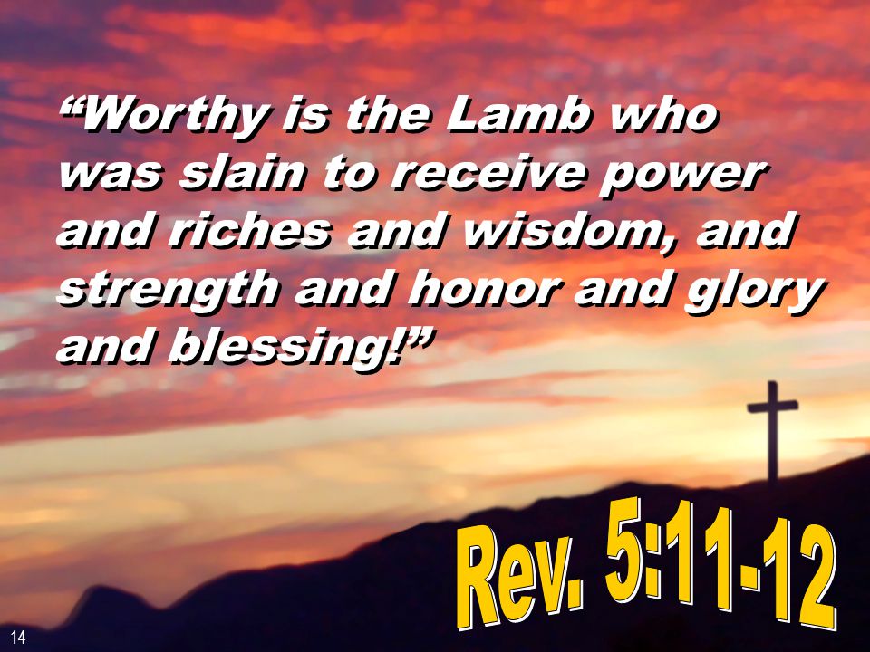 Worthy is the Lamb who was slain to receive power and riches and wisdom, and strength and honor and glory and blessing! 14
