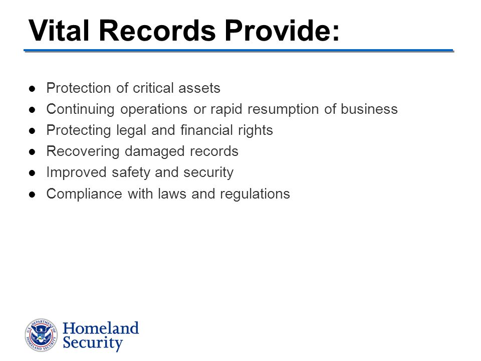 Protection of critical assets Continuing operations or rapid resumption of business Protecting legal and financial rights Recovering damaged records Improved safety and security Compliance with laws and regulations Vital Records Provide:
