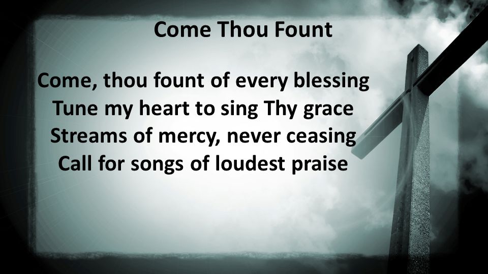 Come Thou Fount Come, thou fount of every blessing Tune my heart to sing Thy grace Streams of mercy, never ceasing Call for songs of loudest praise