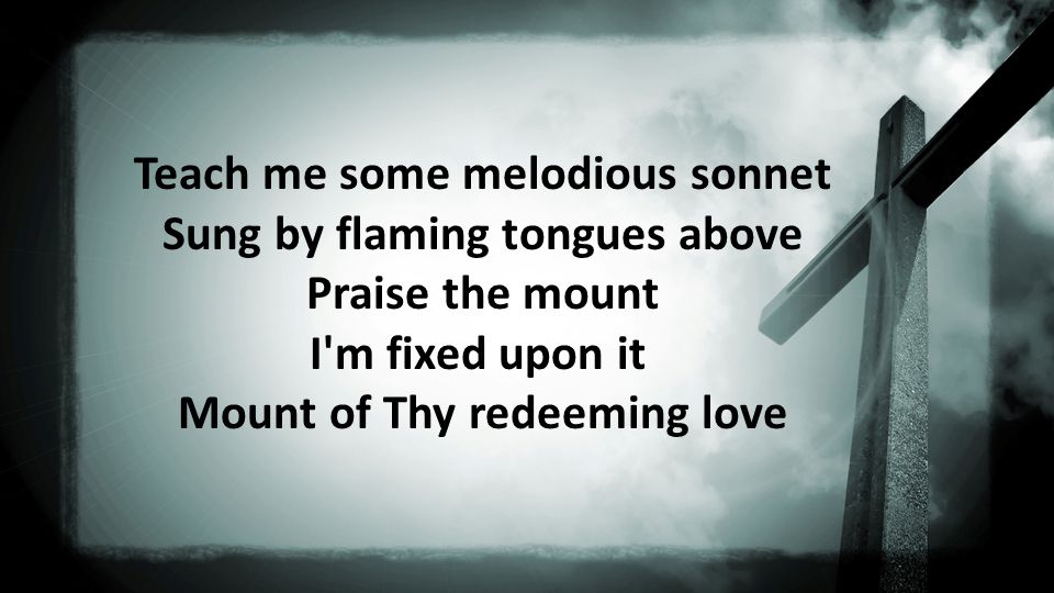 Teach me some melodious sonnet Sung by flaming tongues above Praise the mount I m fixed upon it Mount of Thy redeeming love