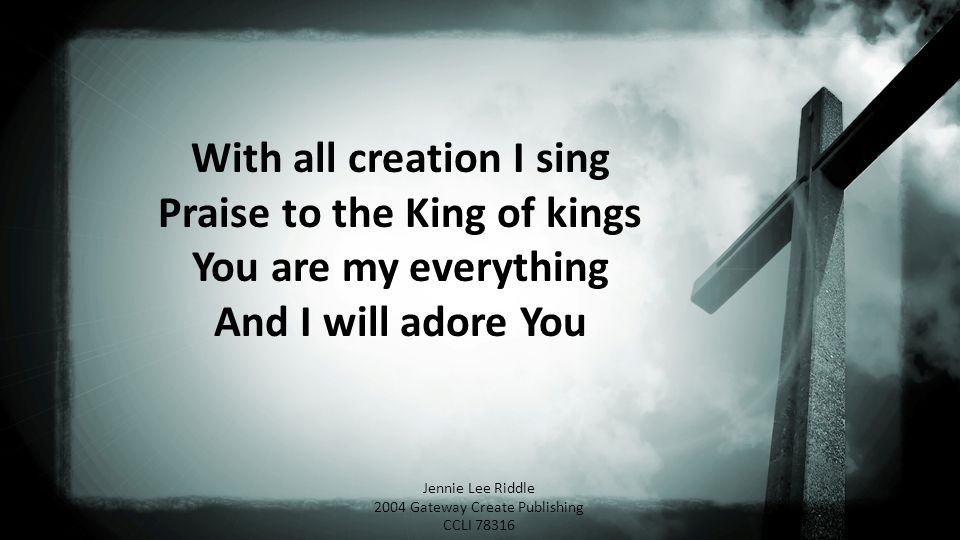 With all creation I sing Praise to the King of kings You are my everything And I will adore You Jennie Lee Riddle 2004 Gateway Create Publishing CCLI 78316