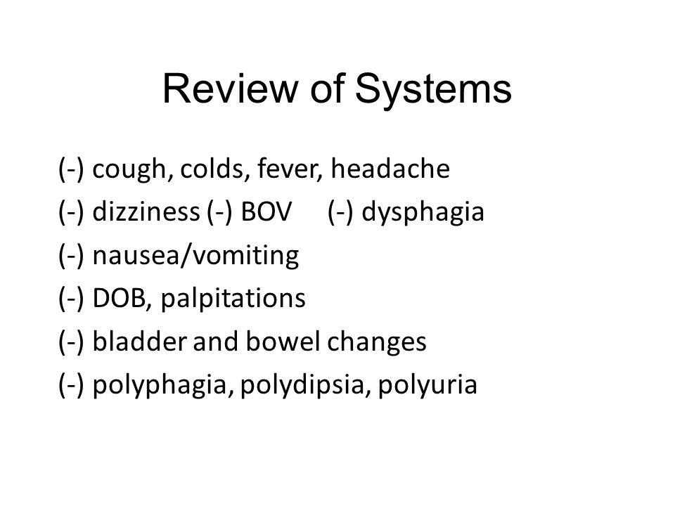Review of Systems (-) cough, colds, fever, headache (-) dizziness (-) BOV (-) dysphagia (-) nausea/vomiting (-) DOB, palpitations (-) bladder and bowel changes (-) polyphagia, polydipsia, polyuria