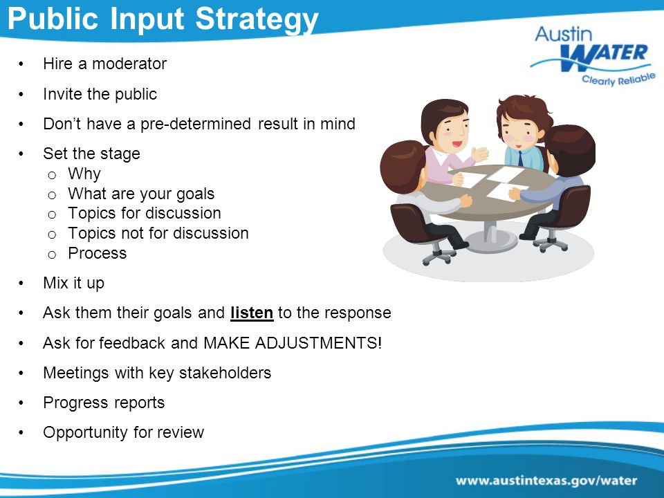 Public Input Strategy Hire a moderator Invite the public Don’t have a pre-determined result in mind Set the stage o Why o What are your goals o Topics for discussion o Topics not for discussion o Process Mix it up Ask them their goals and listen to the response Ask for feedback and MAKE ADJUSTMENTS.