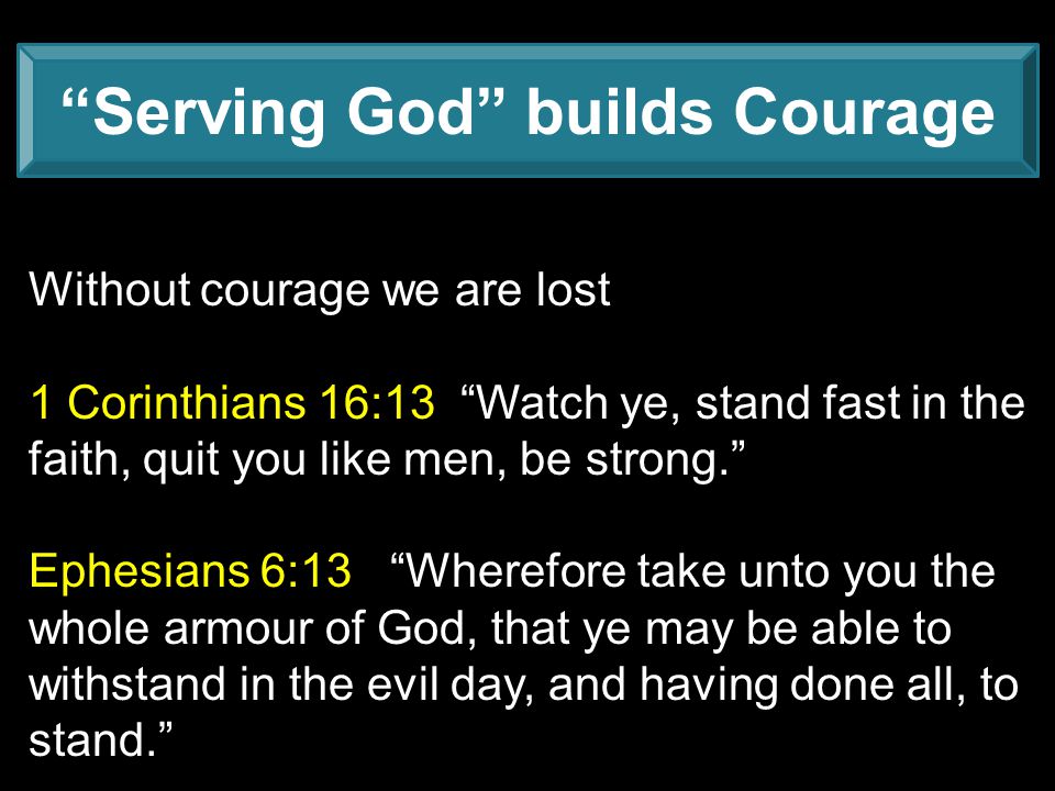 Serving God builds Courage Without courage we are lost 1 Corinthians 16:13 Watch ye, stand fast in the faith, quit you like men, be strong. Ephesians 6:13 Wherefore take unto you the whole armour of God, that ye may be able to withstand in the evil day, and having done all, to stand.