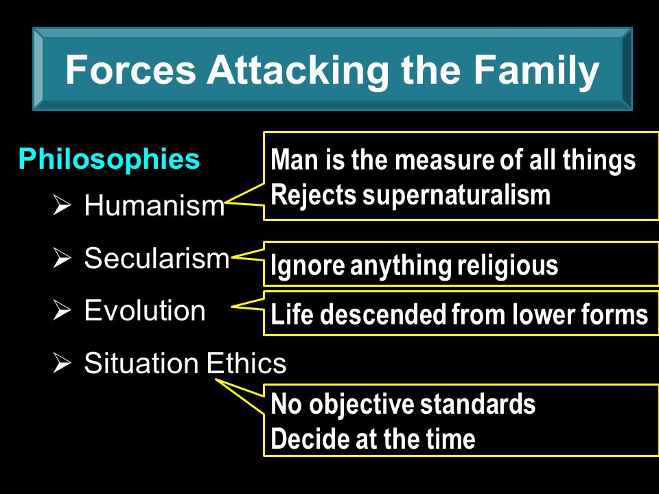 Forces Attacking the Family Philosophies  Humanism  Secularism  Evolution  Situation Ethics Man is the measure of all things Rejects supernaturalism Ignore anything religious Life descended from lower forms No objective standards Decide at the time