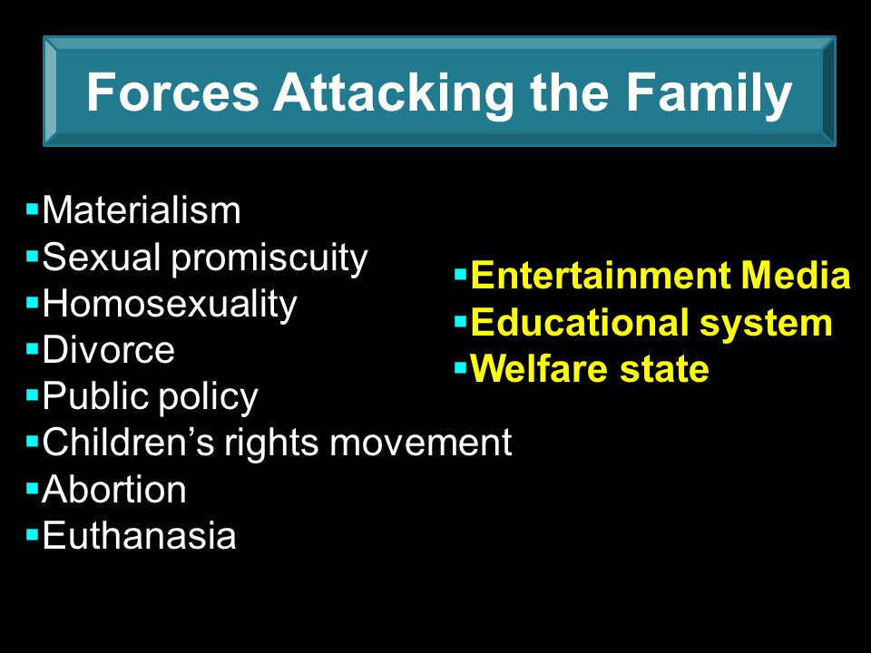 Forces Attacking the Family  Materialism  Sexual promiscuity  Homosexuality  Divorce  Public policy  Children’s rights movement  Abortion  Euthanasia  Entertainment Media  Educational system  Welfare state