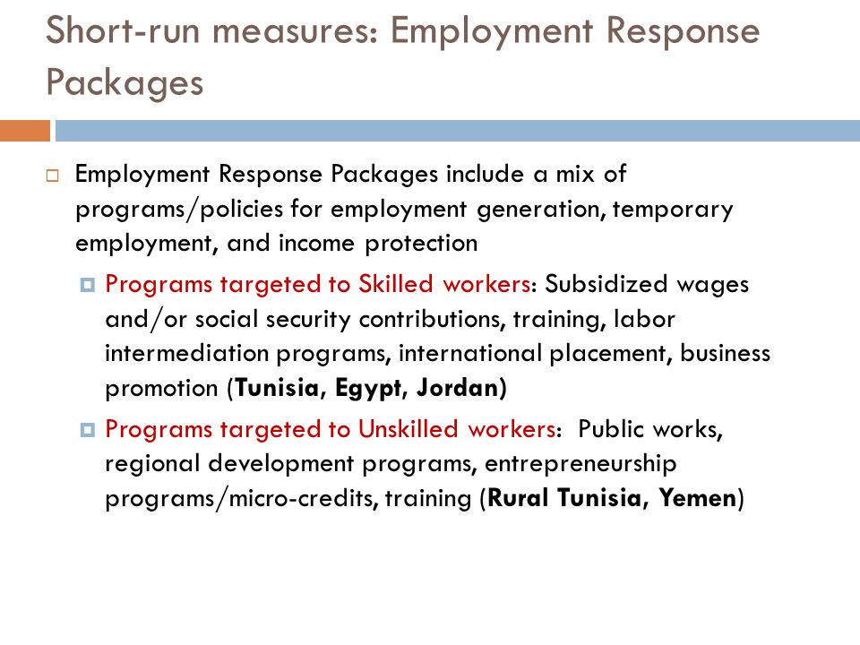 Short-run measures: Employment Response Packages  Employment Response Packages include a mix of programs/policies for employment generation, temporary employment, and income protection  Programs targeted to Skilled workers: Subsidized wages and/or social security contributions, training, labor intermediation programs, international placement, business promotion (Tunisia, Egypt, Jordan)  Programs targeted to Unskilled workers: Public works, regional development programs, entrepreneurship programs/micro-credits, training (Rural Tunisia, Yemen)