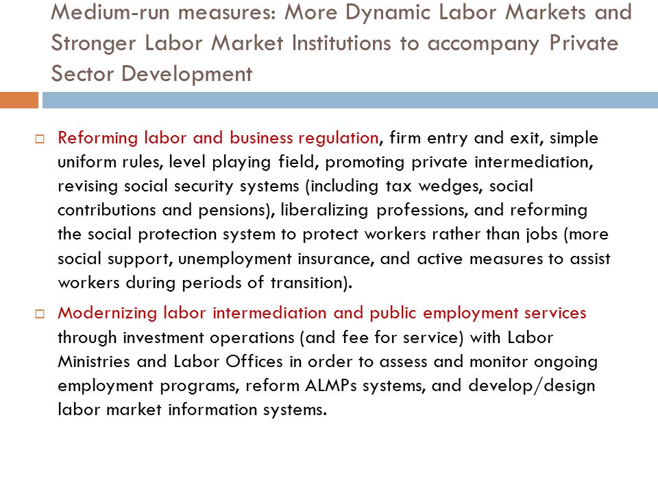 Medium-run measures: More Dynamic Labor Markets and Stronger Labor Market Institutions to accompany Private Sector Development  Reforming labor and business regulation, firm entry and exit, simple uniform rules, level playing field, promoting private intermediation, revising social security systems (including tax wedges, social contributions and pensions), liberalizing professions, and reforming the social protection system to protect workers rather than jobs (more social support, unemployment insurance, and active measures to assist workers during periods of transition).