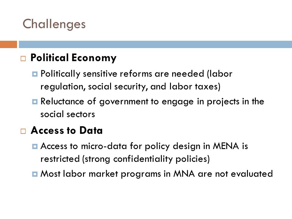 Challenges  Political Economy  Politically sensitive reforms are needed (labor regulation, social security, and labor taxes)  Reluctance of government to engage in projects in the social sectors  Access to Data  Access to micro-data for policy design in MENA is restricted (strong confidentiality policies)  Most labor market programs in MNA are not evaluated