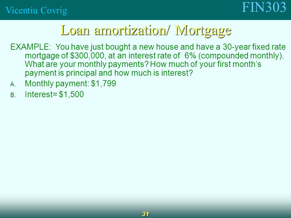 FIN303 Vicentiu Covrig 31 Loan amortization/ Mortgage EXAMPLE: You have just bought a new house and have a 30-year fixed rate mortgage of $300,000, at an interest rate of 6% (compounded monthly).