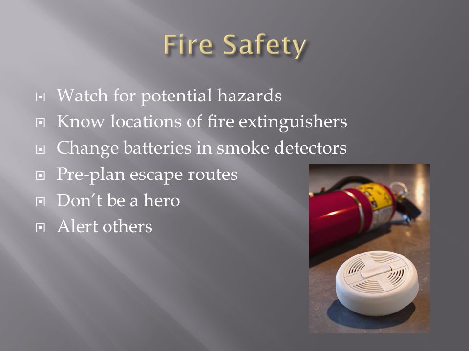  Watch for potential hazards  Know locations of fire extinguishers  Change batteries in smoke detectors  Pre-plan escape routes  Don’t be a hero  Alert others